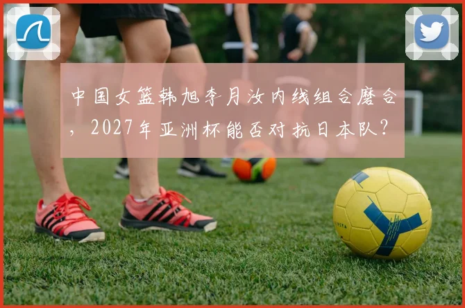 中国女篮韩旭李月汝内线组合磨合，2027年亚洲杯能否对抗日本队？