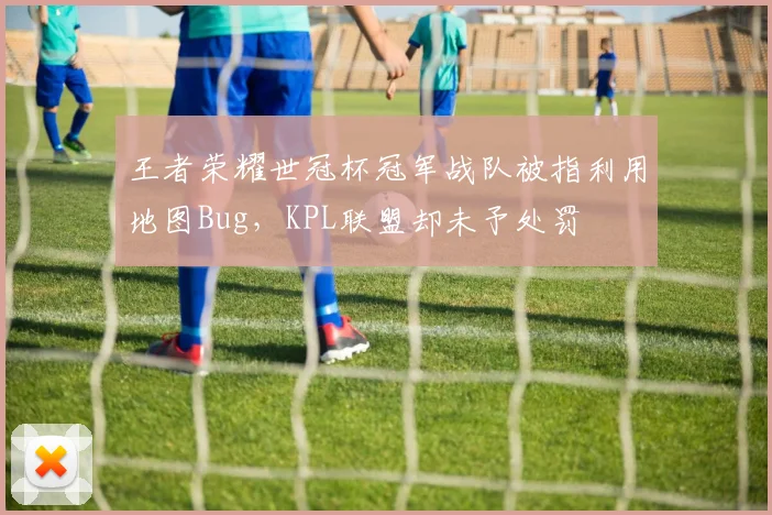 王者荣耀世冠杯冠军战队被指利用地图Bug,KPL联盟却未予处罚
