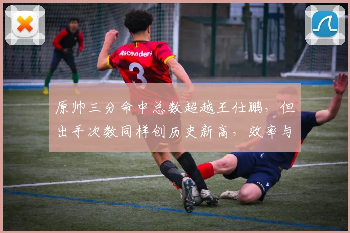 原帅三分命中总数超越王仕鹏，但出手次数同样创历史新高，效率与产量谁更重要