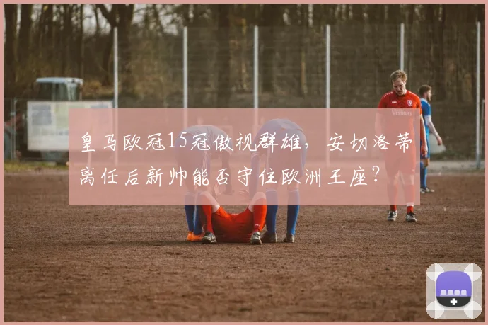 皇马欧冠15冠傲视群雄，安切洛蒂离任后新帅能否守住欧洲王座？
