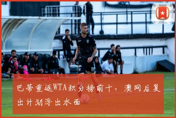 巴蒂重返WTA积分榜前十，澳网后复出计划浮出水面
