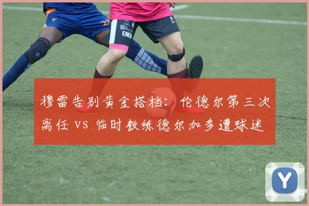 穆雷告别黄金搭档：伦德尔第三次离任 vs 临时教练德尔加多遭球迷质疑
