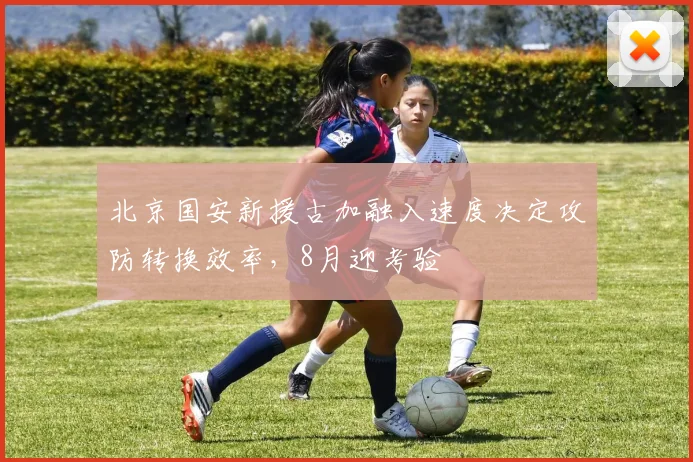 北京国安新援古加融入速度决定攻防转换效率，8月迎考验