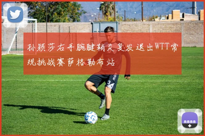 孙颖莎右手腕腱鞘炎复发退出WTT常规挑战赛萨格勒布站