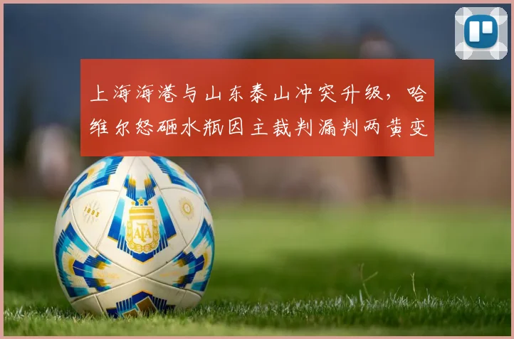 上海海港与山东泰山冲突升级，哈维尔怒砸水瓶因主裁判漏判两黄变一红
