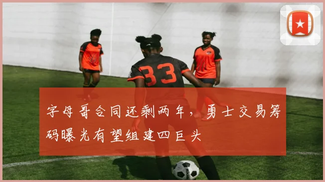 字母哥合同还剩两年，勇士交易筹码曝光有望组建四巨头