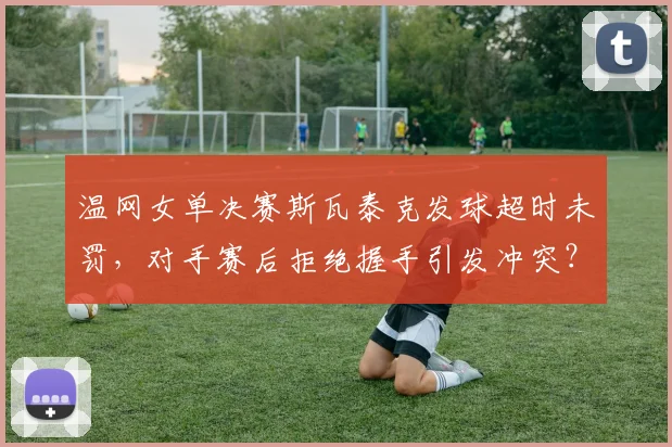 温网女单决赛斯瓦泰克发球超时未罚，对手赛后拒绝握手引发冲突？
